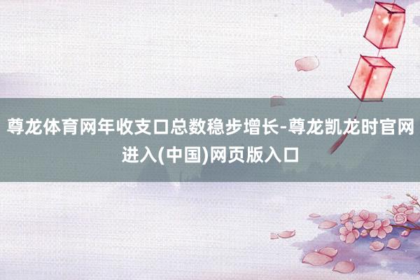尊龙体育网年收支口总数稳步增长-尊龙凯龙时官网进入(中国)网页版入口