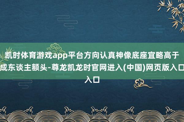 凯时体育游戏app平台方向认真神像底座宜略高于成东谈主额头-尊龙凯龙时官网进入(中国)网页版入口