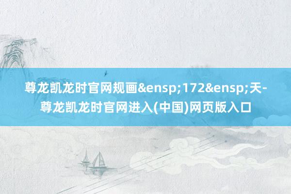 尊龙凯龙时官网规画&ensp;172&ensp;天-尊龙凯龙时官网进入(中国)网页版入口