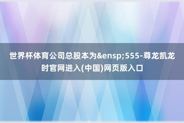 世界杯体育公司总股本为 555-尊龙凯龙时官网进入(中国)网页版入口