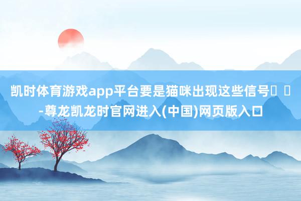 凯时体育游戏app平台要是猫咪出现这些信号⚠️-尊龙凯龙时官网进入(中国)网页版入口