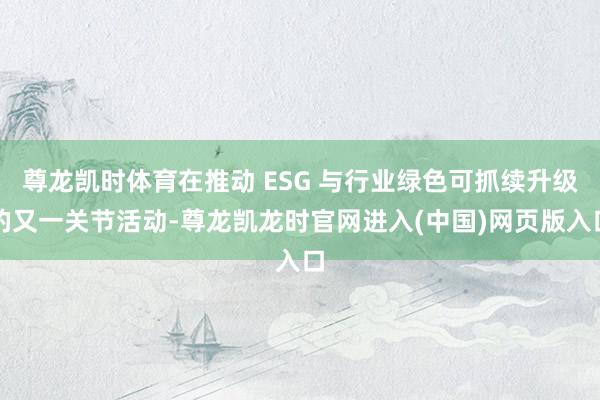 尊龙凯时体育在推动 ESG 与行业绿色可抓续升级的又一关节活动-尊龙凯龙时官网进入(中国)网页版入口