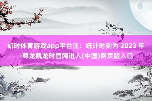凯时体育游戏app平台注：统计时刻为 2023 年-尊龙凯龙时官网进入(中国)网页版入口