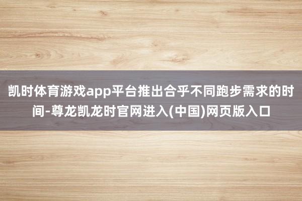 凯时体育游戏app平台推出合乎不同跑步需求的时间-尊龙凯龙时官网进入(中国)网页版入口