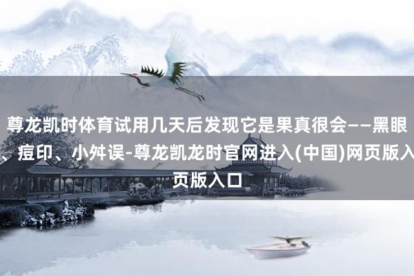 尊龙凯时体育试用几天后发现它是果真很会——黑眼圈、痘印、小舛误-尊龙凯龙时官网进入(中国)网页版入口
