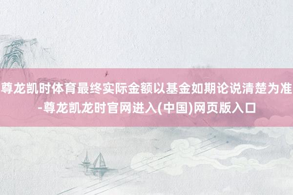 尊龙凯时体育最终实际金额以基金如期论说清楚为准-尊龙凯龙时官网进入(中国)网页版入口