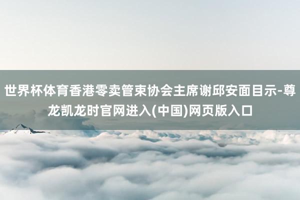 世界杯体育香港零卖管束协会主席谢邱安面目示-尊龙凯龙时官网进入(中国)网页版入口