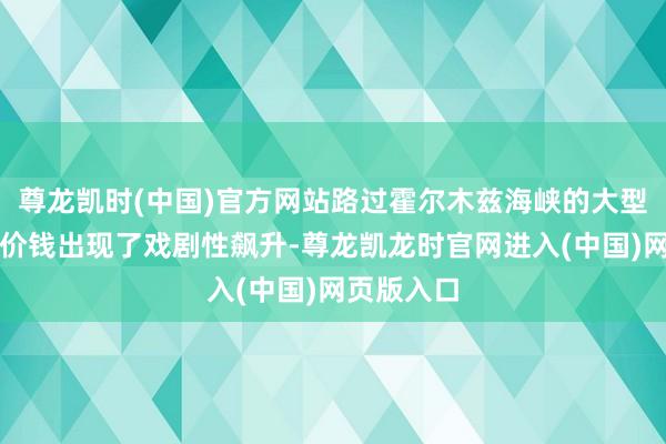 尊龙凯时(中国)官方网站路过霍尔木兹海峡的大型油轮租借价钱出现了戏剧性飙升-尊龙凯龙时官网进入(中国)网页版入口