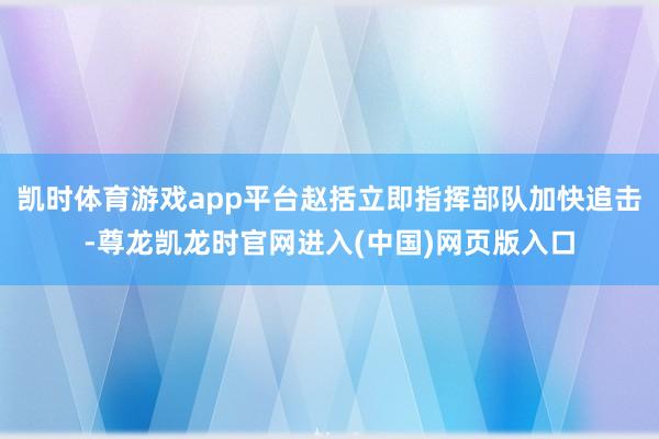 凯时体育游戏app平台赵括立即指挥部队加快追击-尊龙凯龙时官网进入(中国)网页版入口