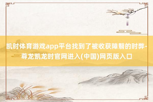 凯时体育游戏app平台找到了被收获障翳的时弊-尊龙凯龙时官网进入(中国)网页版入口