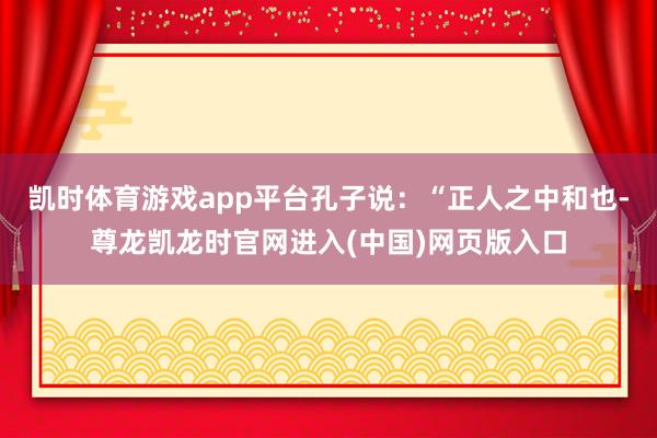 凯时体育游戏app平台孔子说：“正人之中和也-尊龙凯龙时官网进入(中国)网页版入口