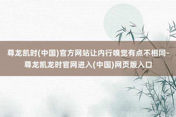 尊龙凯时(中国)官方网站让内行嗅觉有点不相同-尊龙凯龙时官网进入(中国)网页版入口