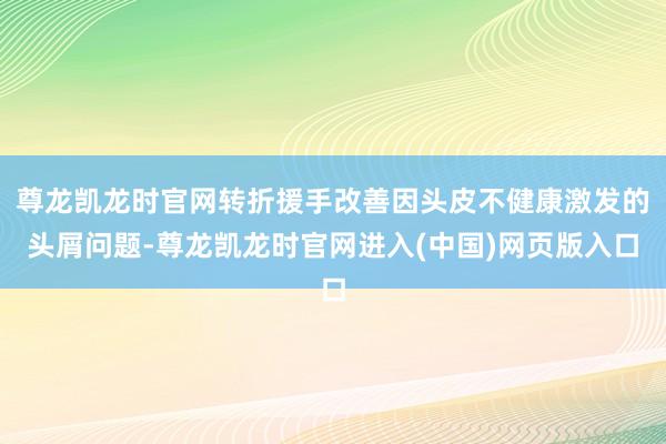 尊龙凯龙时官网转折援手改善因头皮不健康激发的头屑问题-尊龙凯龙时官网进入(中国)网页版入口