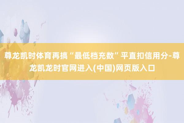 尊龙凯时体育再搞“最低档充数”平直扣信用分-尊龙凯龙时官网进入(中国)网页版入口