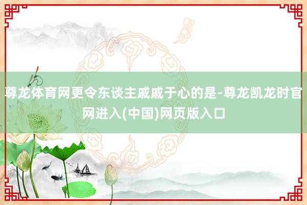 尊龙体育网更令东谈主戚戚于心的是-尊龙凯龙时官网进入(中国)网页版入口