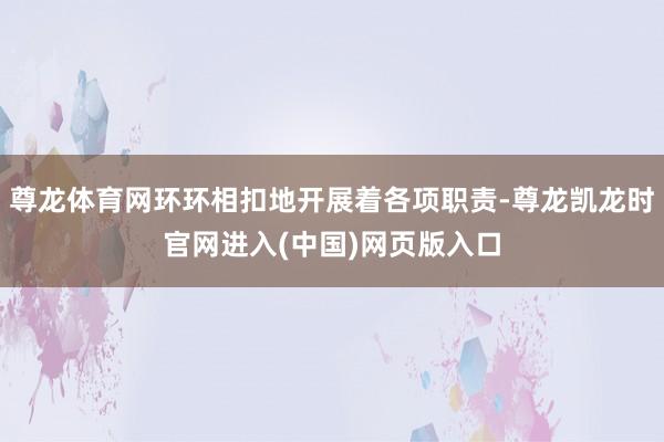 尊龙体育网环环相扣地开展着各项职责-尊龙凯龙时官网进入(中国)网页版入口