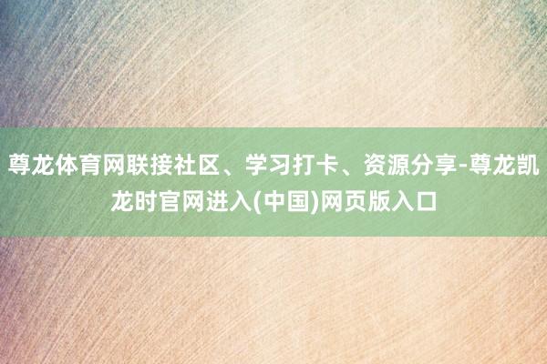 尊龙体育网联接社区、学习打卡、资源分享-尊龙凯龙时官网进入(中国)网页版入口