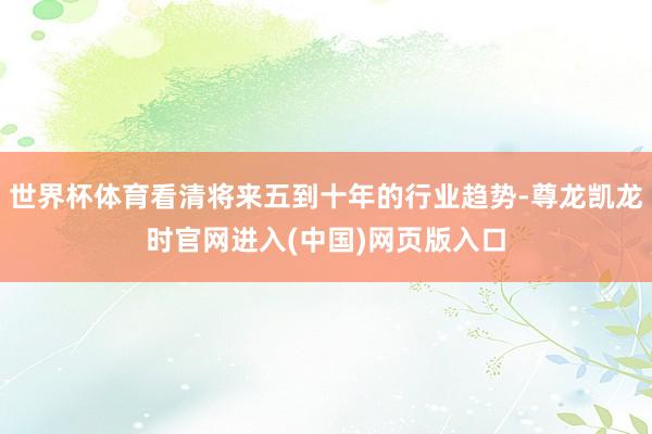 世界杯体育看清将来五到十年的行业趋势-尊龙凯龙时官网进入(中国)网页版入口
