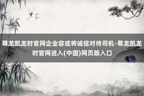 尊龙凯龙时官网企业容或将诚信对待司机-尊龙凯龙时官网进入(中国)网页版入口