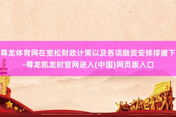 尊龙体育网在宽松财政计策以及各项融资安排撑握下-尊龙凯龙时官网进入(中国)网页版入口