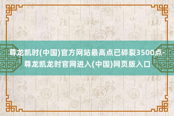 尊龙凯时(中国)官方网站最高点已碎裂3500点-尊龙凯龙时官网进入(中国)网页版入口