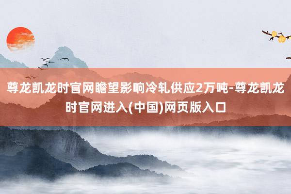 尊龙凯龙时官网瞻望影响冷轧供应2万吨-尊龙凯龙时官网进入(中国)网页版入口