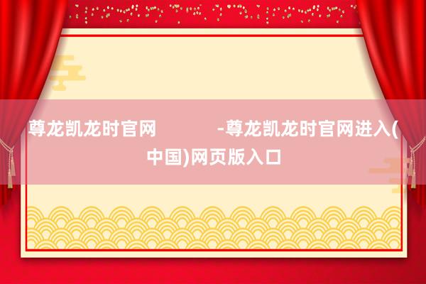 尊龙凯龙时官网            -尊龙凯龙时官网进入(中国)网页版入口