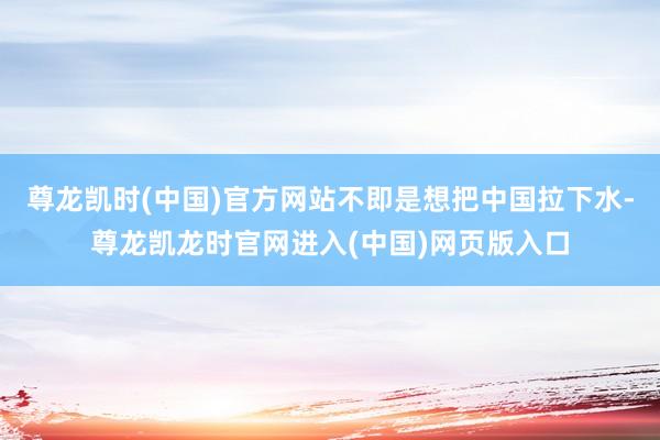 尊龙凯时(中国)官方网站不即是想把中国拉下水-尊龙凯龙时官网进入(中国)网页版入口