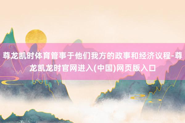 尊龙凯时体育管事于他们我方的政事和经济议程-尊龙凯龙时官网进入(中国)网页版入口