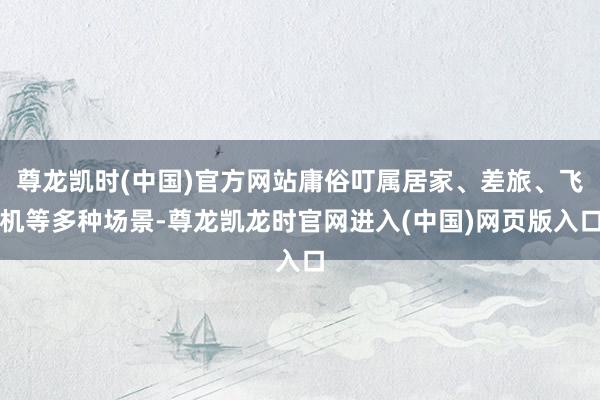 尊龙凯时(中国)官方网站庸俗叮属居家、差旅、飞机等多种场景-尊龙凯龙时官网进入(中国)网页版入口