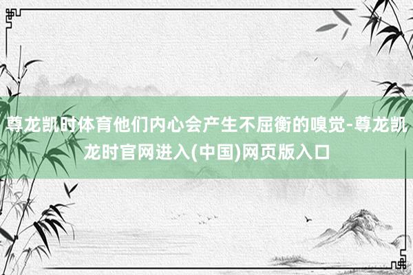 尊龙凯时体育他们内心会产生不屈衡的嗅觉-尊龙凯龙时官网进入(中国)网页版入口