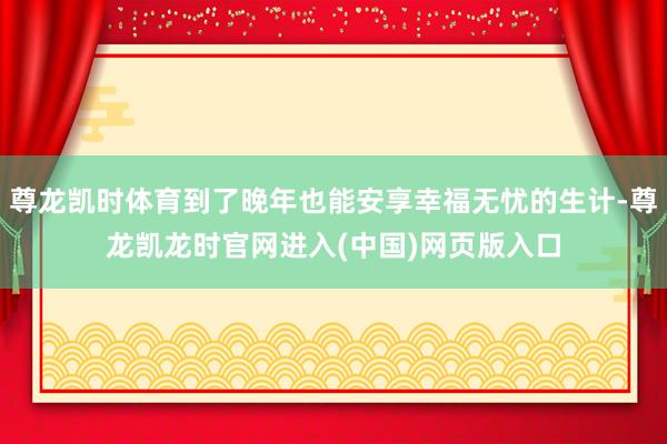 尊龙凯时体育到了晚年也能安享幸福无忧的生计-尊龙凯龙时官网进入(中国)网页版入口