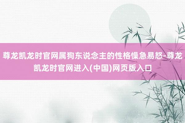 尊龙凯龙时官网属狗东说念主的性格懆急易怒-尊龙凯龙时官网进入(中国)网页版入口