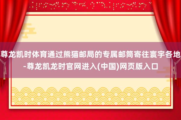 尊龙凯时体育通过熊猫邮局的专属邮筒寄往寰宇各地-尊龙凯龙时官网进入(中国)网页版入口