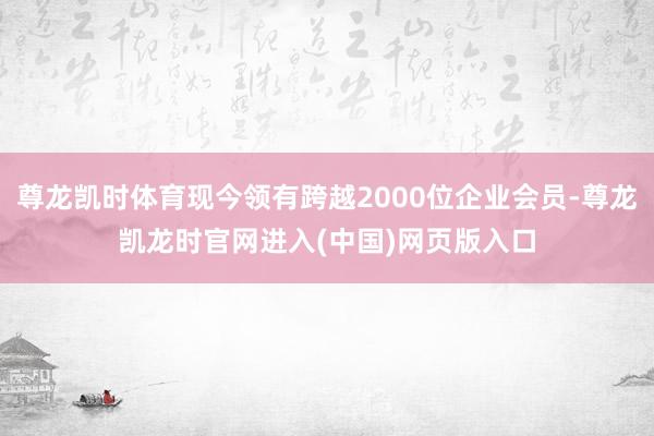 尊龙凯时体育现今领有跨越2000位企业会员-尊龙凯龙时官网进入(中国)网页版入口