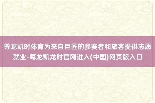 尊龙凯时体育为来自巨匠的参赛者和旅客提供志愿就业-尊龙凯龙时官网进入(中国)网页版入口