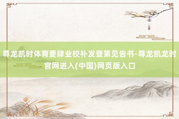 尊龙凯时体育要肄业校补发登第见告书-尊龙凯龙时官网进入(中国)网页版入口
