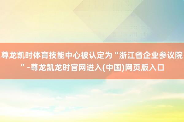 尊龙凯时体育技能中心被认定为“浙江省企业参议院”-尊龙凯龙时官网进入(中国)网页版入口