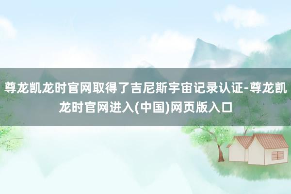 尊龙凯龙时官网取得了吉尼斯宇宙记录认证-尊龙凯龙时官网进入(中国)网页版入口