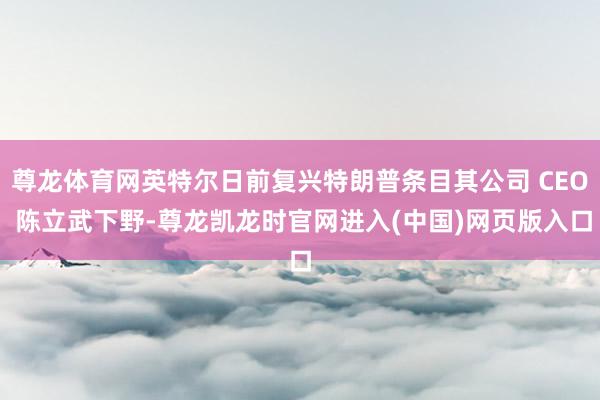 尊龙体育网英特尔日前复兴特朗普条目其公司 CEO 陈立武下野-尊龙凯龙时官网进入(中国)网页版入口
