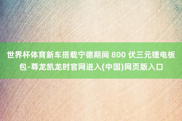 世界杯体育新车搭载宁德期间 800 伏三元锂电板包-尊龙凯龙时官网进入(中国)网页版入口