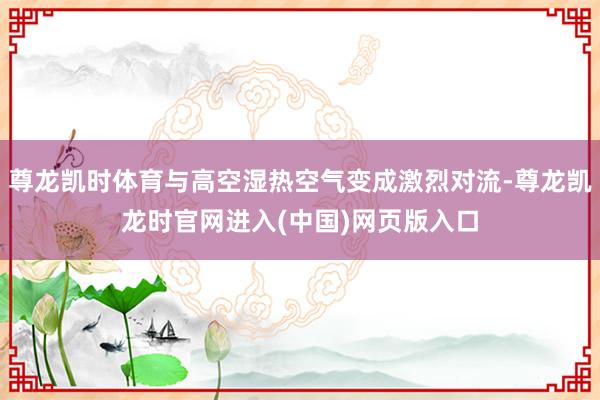 尊龙凯时体育与高空湿热空气变成激烈对流-尊龙凯龙时官网进入(中国)网页版入口