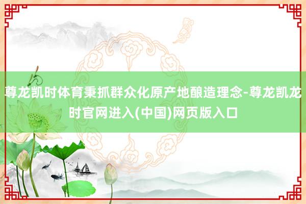 尊龙凯时体育秉抓群众化原产地酿造理念-尊龙凯龙时官网进入(中国)网页版入口