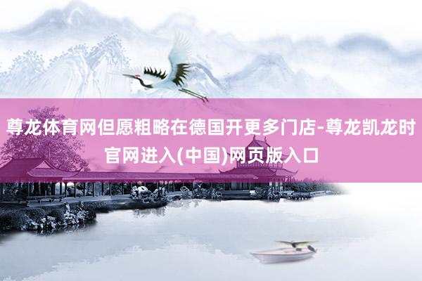 尊龙体育网但愿粗略在德国开更多门店-尊龙凯龙时官网进入(中国)网页版入口