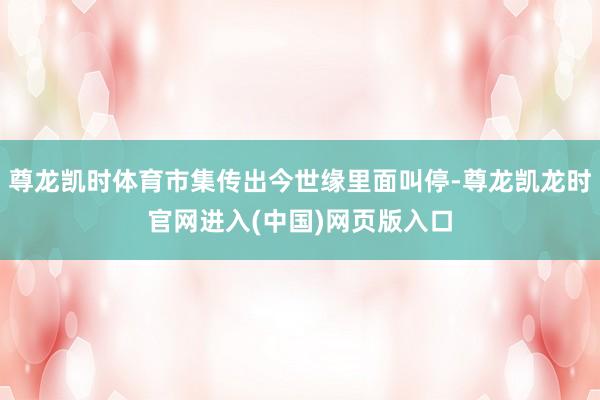 尊龙凯时体育市集传出今世缘里面叫停-尊龙凯龙时官网进入(中国)网页版入口