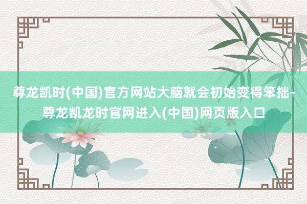 尊龙凯时(中国)官方网站大脑就会初始变得笨拙-尊龙凯龙时官网进入(中国)网页版入口