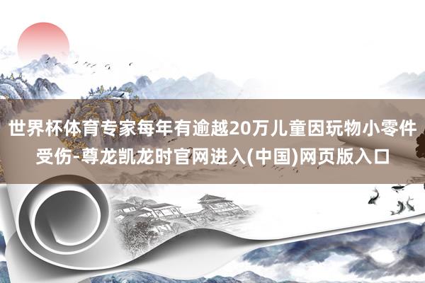 世界杯体育专家每年有逾越20万儿童因玩物小零件受伤-尊龙凯龙时官网进入(中国)网页版入口