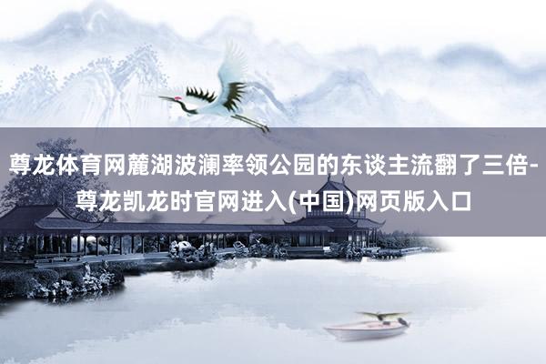 尊龙体育网麓湖波澜率领公园的东谈主流翻了三倍-尊龙凯龙时官网进入(中国)网页版入口