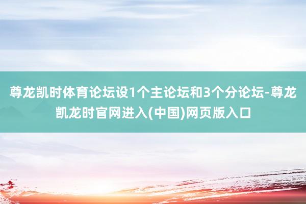 尊龙凯时体育论坛设1个主论坛和3个分论坛-尊龙凯龙时官网进入(中国)网页版入口