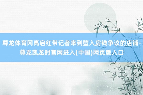 尊龙体育网高启红带记者来到堕入房钱争议的店铺-尊龙凯龙时官网进入(中国)网页版入口